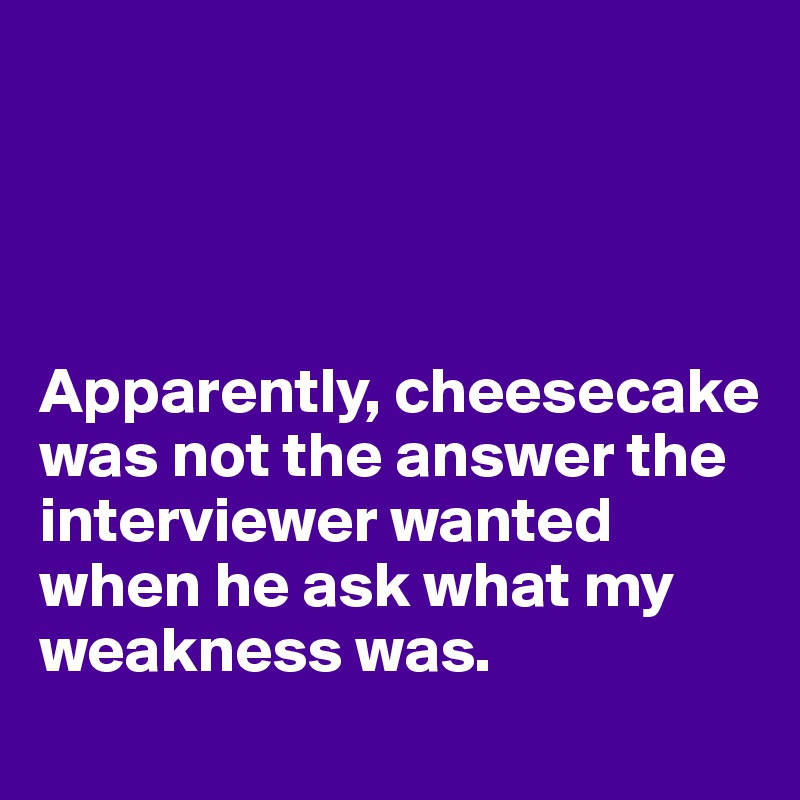 




Apparently, cheesecake was not the answer the interviewer wanted when he ask what my weakness was.