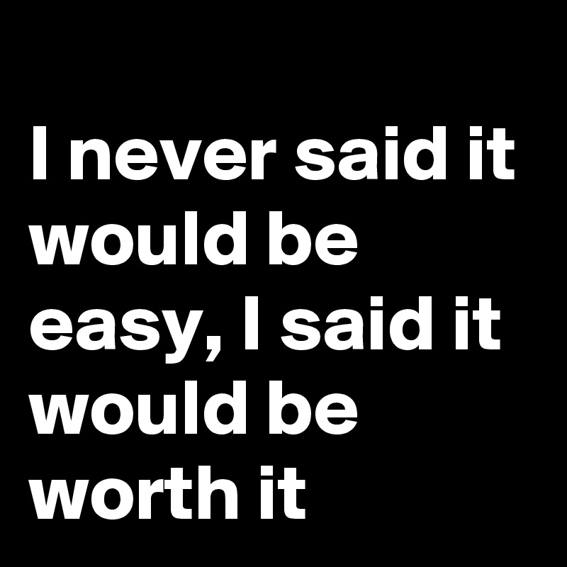 
I never said it would be easy, I said it would be worth it