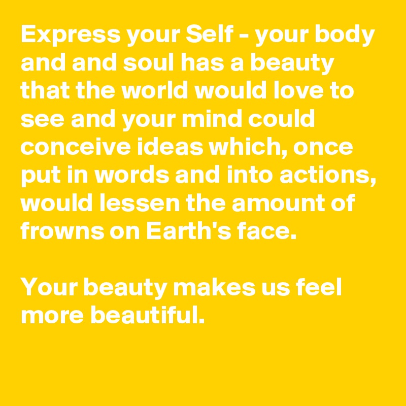 Express your Self - your body and and soul has a beauty that the world would love to see and your mind could conceive ideas which, once put in words and into actions, would lessen the amount of frowns on Earth's face.

Your beauty makes us feel more beautiful. 
  