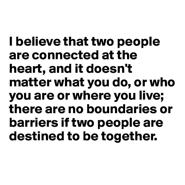 

I believe that two people are connected at the heart, and it doesn't matter what you do, or who you are or where you live; there are no boundaries or barriers if two people are destined to be together.


