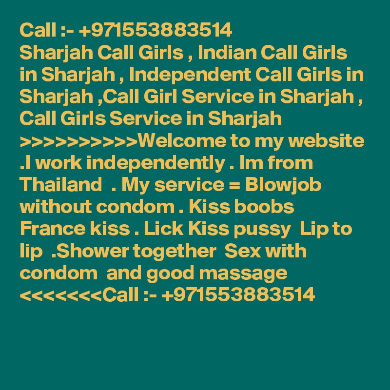 Call :- +971553883514
Sharjah Call Girls , Indian Call Girls in Sharjah , Independent Call Girls in Sharjah ,Call Girl Service in Sharjah , Call Girls Service in Sharjah >>>>>>>>>>Welcome to my website .I work independently . Im from Thailand  . My service = Blowjob without condom . Kiss boobs  France kiss . Lick Kiss pussy  Lip to lip  .Shower together  Sex with condom  and good massage <<<<<<<Call :- +971553883514

