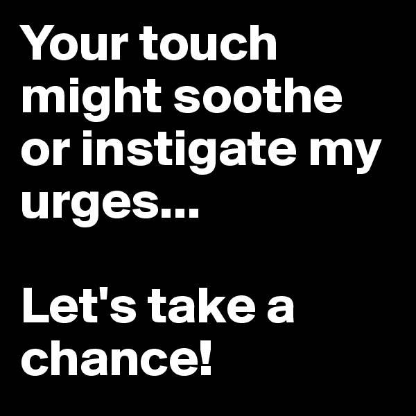 Your touch might soothe or instigate my urges...

Let's take a chance! 