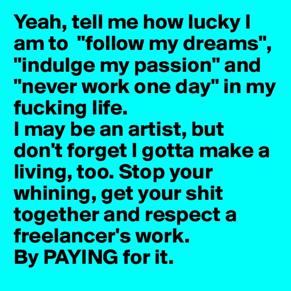 Yeah, tell me how lucky I am to  "follow my dreams", "indulge my passion" and "never work one day" in my fucking life. 
I may be an artist, but don't forget I gotta make a living, too. Stop your whining, get your shit together and respect a freelancer's work.
By PAYING for it.