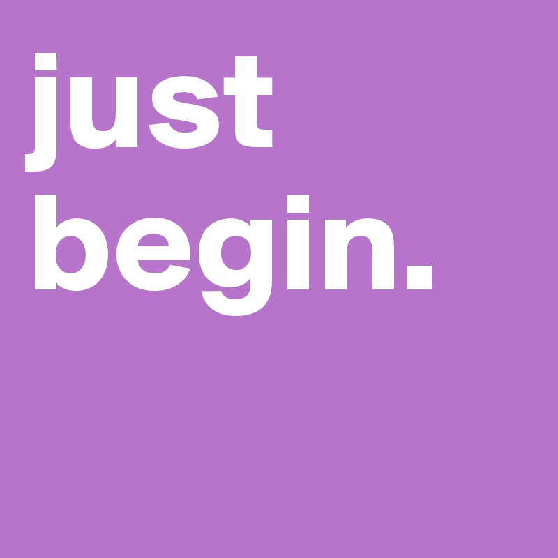 just begin.