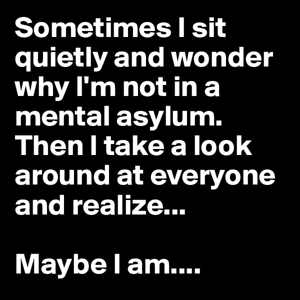 Sometimes I sit quietly and wonder why I'm not in a mental asylum. Then I take a look around at everyone and realize... 

Maybe I am....