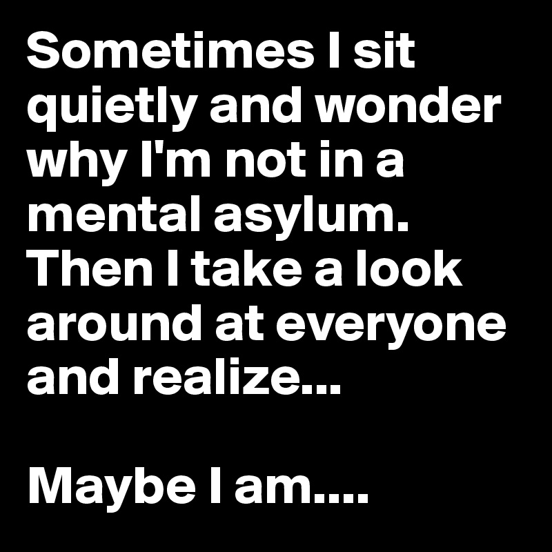 Sometimes I sit quietly and wonder why I'm not in a mental asylum. Then I take a look around at everyone and realize... 

Maybe I am....