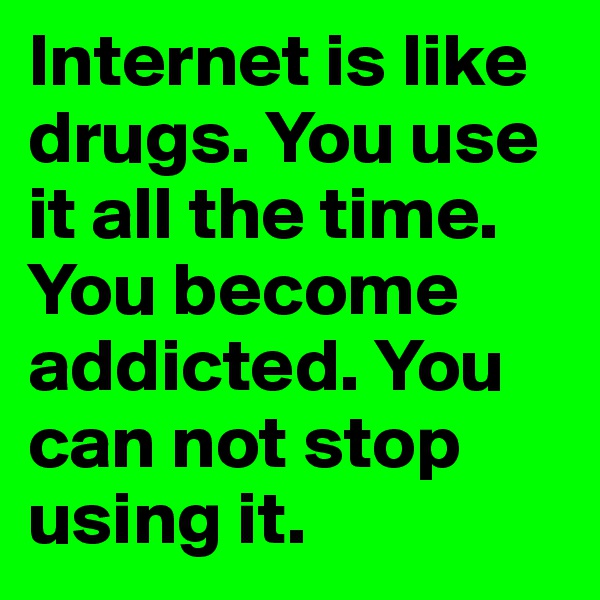 Internet is like drugs. You use it all the time. You become addicted. You can not stop using it.