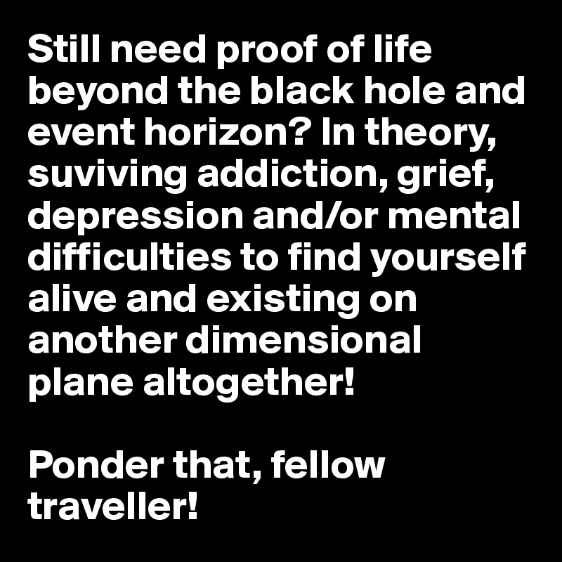 Still need proof of life beyond the black hole and event horizon? In theory, suviving addiction, grief, depression and/or mental difficulties to find yourself alive and existing on another dimensional plane altogether! 

Ponder that, fellow traveller!