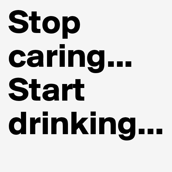 Stop caring...
Start drinking...