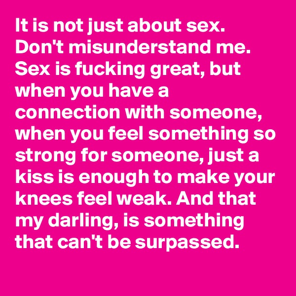 It is not just about sex. Don't misunderstand me. Sex is fucking great, but when you have a connection with someone, when you feel something so strong for someone, just a kiss is enough to make your knees feel weak. And that my darling, is something that can't be surpassed. 