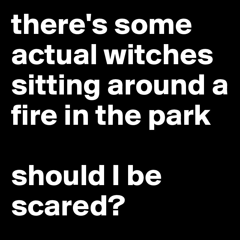 there's some actual witches sitting around a fire in the park

should I be scared?