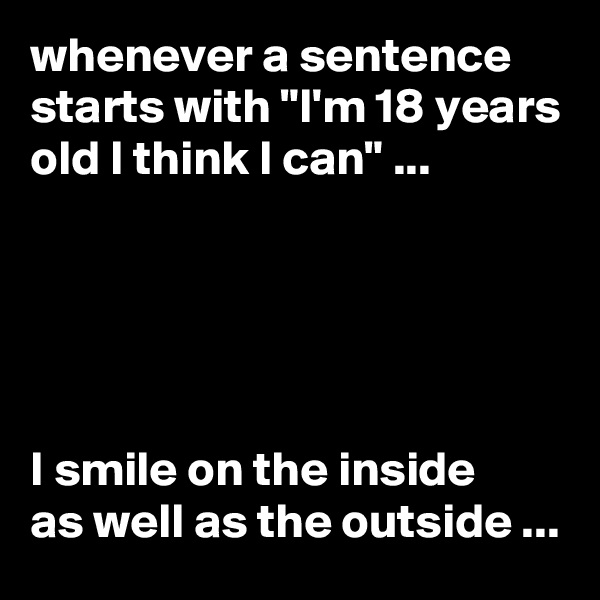 whenever a sentence starts with "I'm 18 years old I think I can" ...





I smile on the inside 
as well as the outside ...