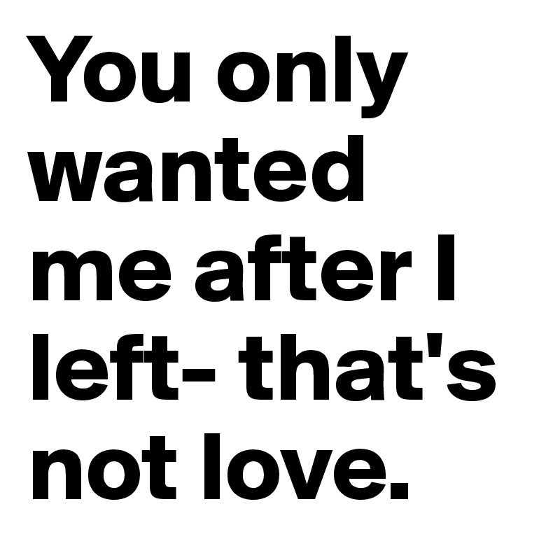 You only wanted me after I left- that's not love.