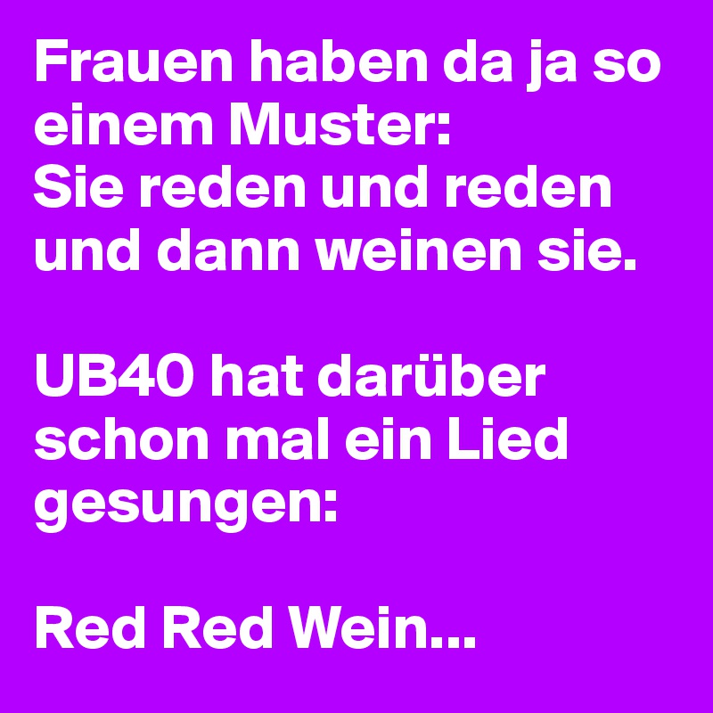 Frauen haben da ja so einem Muster:
Sie reden und reden und dann weinen sie.

UB40 hat darüber schon mal ein Lied gesungen:

Red Red Wein...