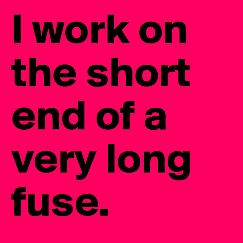 I work on the short end of a very long fuse.