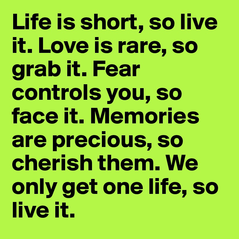 Life is short, so live it. Love is rare, so grab it. Fear controls you, so face it. Memories are precious, so cherish them. We only get one life, so live it.