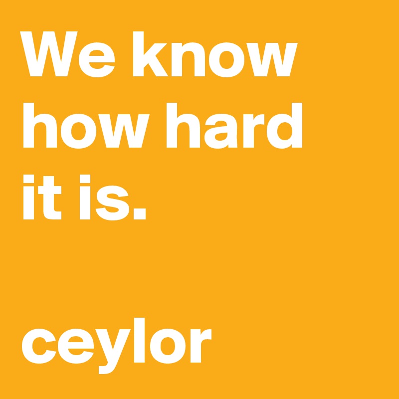 We know how hard 
it is.

ceylor