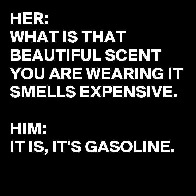 HER:
WHAT IS THAT BEAUTIFUL SCENT YOU ARE WEARING IT SMELLS EXPENSIVE.

HIM:
IT IS, IT'S GASOLINE. 
