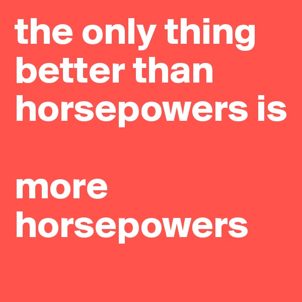 the only thing better than horsepowers is

more horsepowers