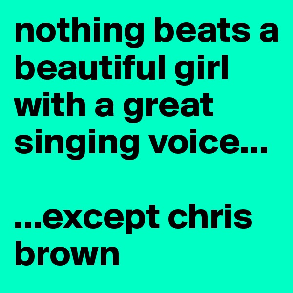 nothing beats a beautiful girl with a great singing voice...

...except chris brown
