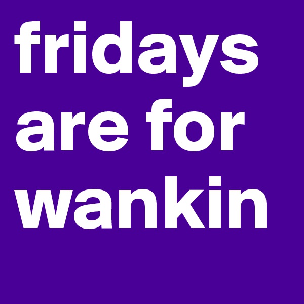 fridays are for wankin