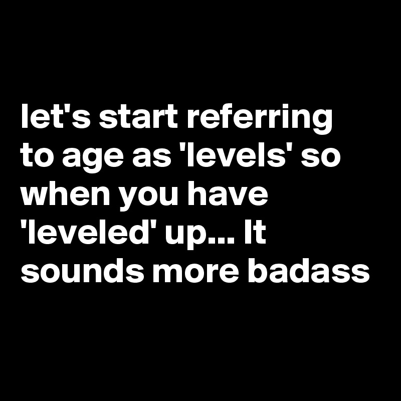 

let's start referring to age as 'levels' so when you have 'leveled' up... It sounds more badass

