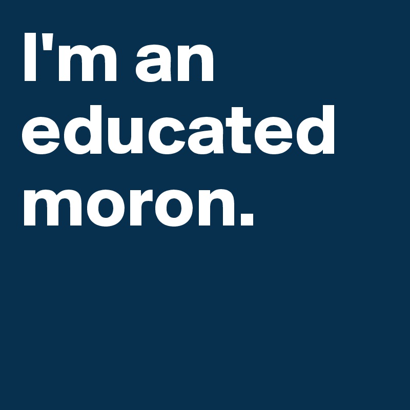 I'm an educated moron. 

