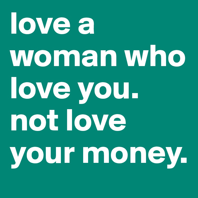 love a woman who love you. not love your money. 