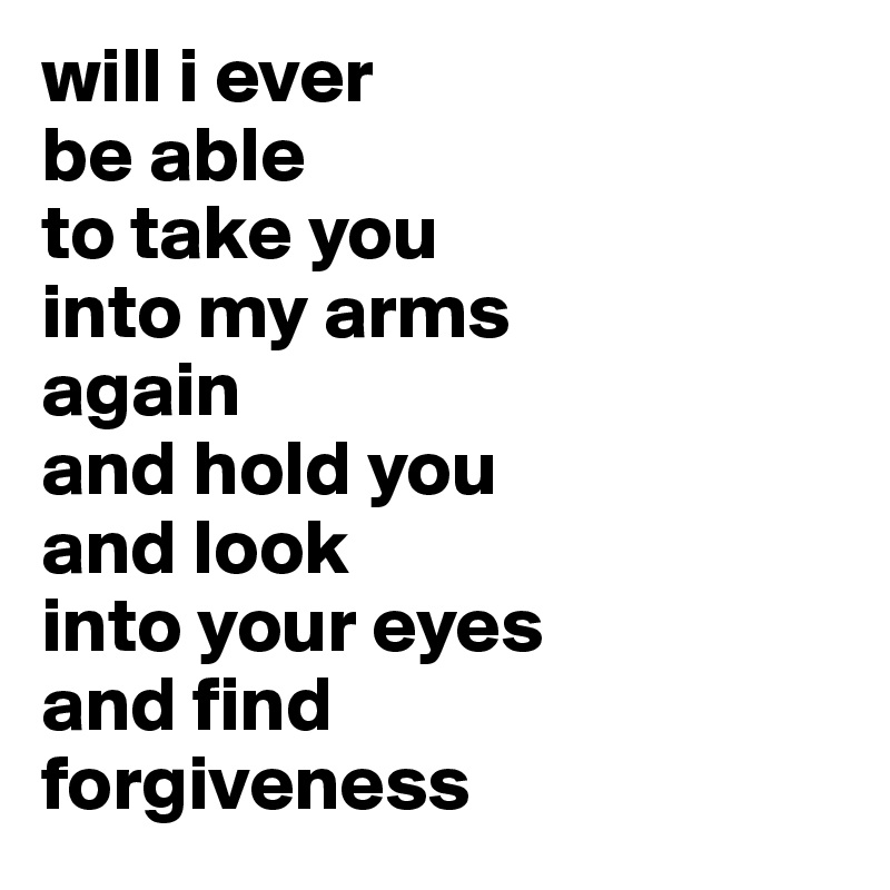 will i ever 
be able 
to take you 
into my arms 
again
and hold you 
and look 
into your eyes 
and find 
forgiveness