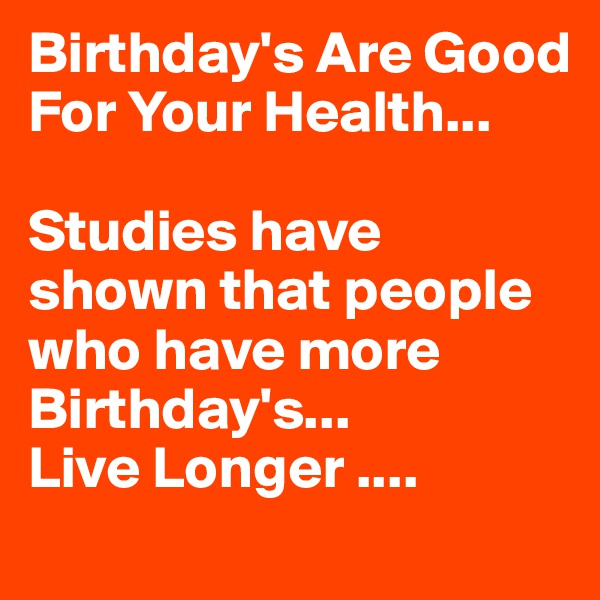 Birthday's Are Good For Your Health... 

Studies have shown that people who have more Birthday's...
Live Longer ....