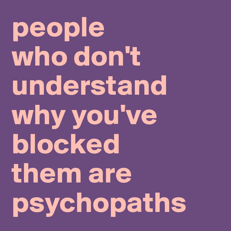 people 
who don't understand 
why you've blocked 
them are psychopaths