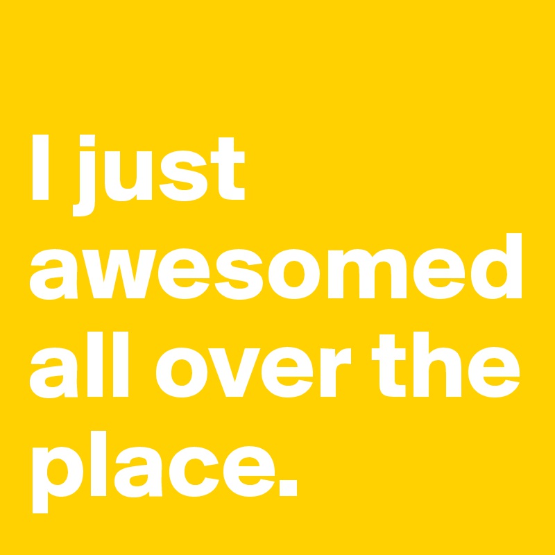 
I just awesomed all over the place.