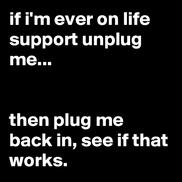 if i'm ever on life support unplug me...


then plug me back in, see if that works.