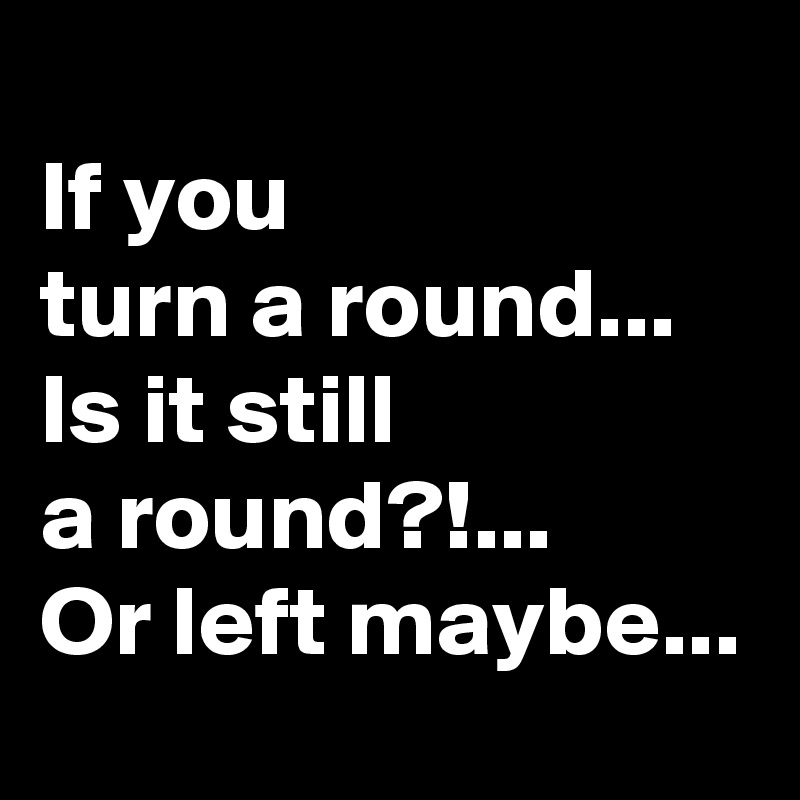 
If you 
turn a round...
Is it still 
a round?!...
Or left maybe...