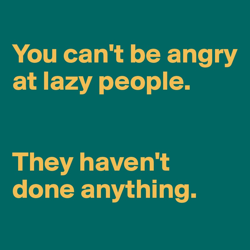 
You can't be angry at lazy people. 


They haven't done anything. 
