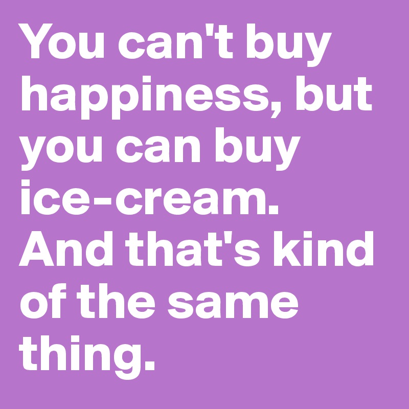 You can't buy happiness, but you can buy ice-cream.
And that's kind of the same thing.