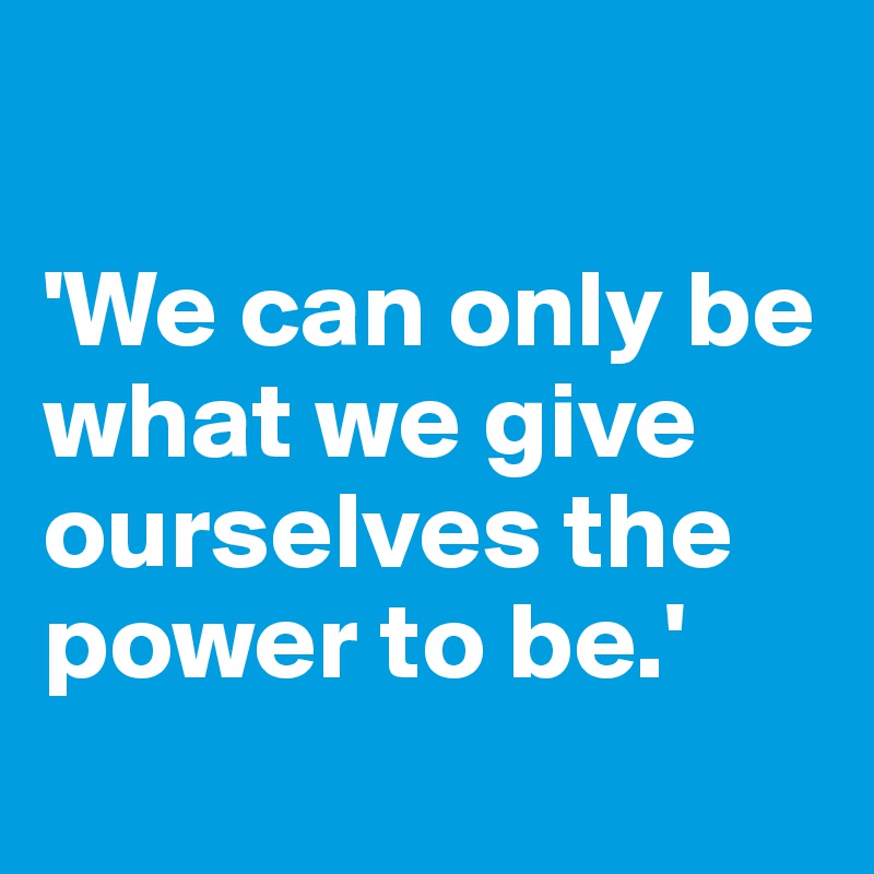 

'We can only be what we give ourselves the power to be.'
