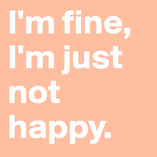 I'm fine, I'm just not happy.