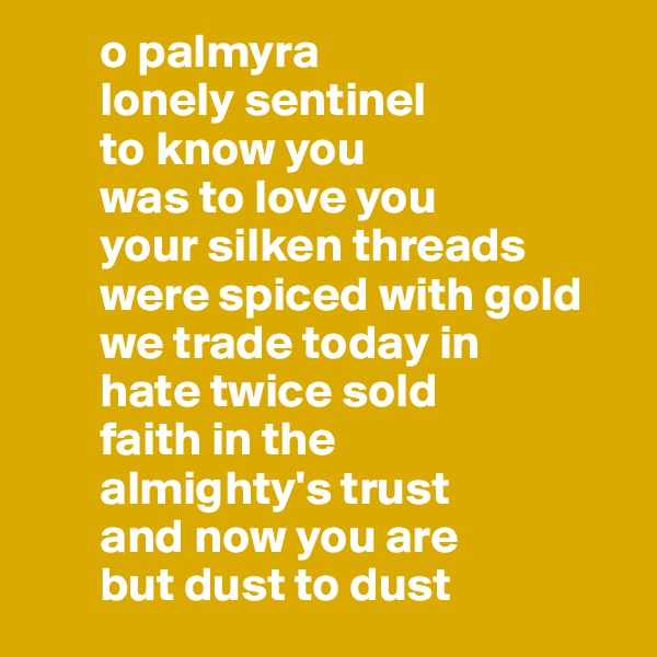        o palmyra
       lonely sentinel 
       to know you 
       was to love you
       your silken threads
       were spiced with gold
       we trade today in
       hate twice sold
       faith in the 
       almighty's trust
       and now you are 
       but dust to dust