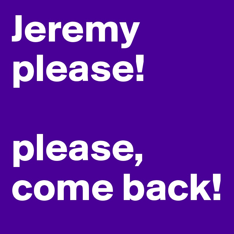 Jeremy
please!

please,
come back! 