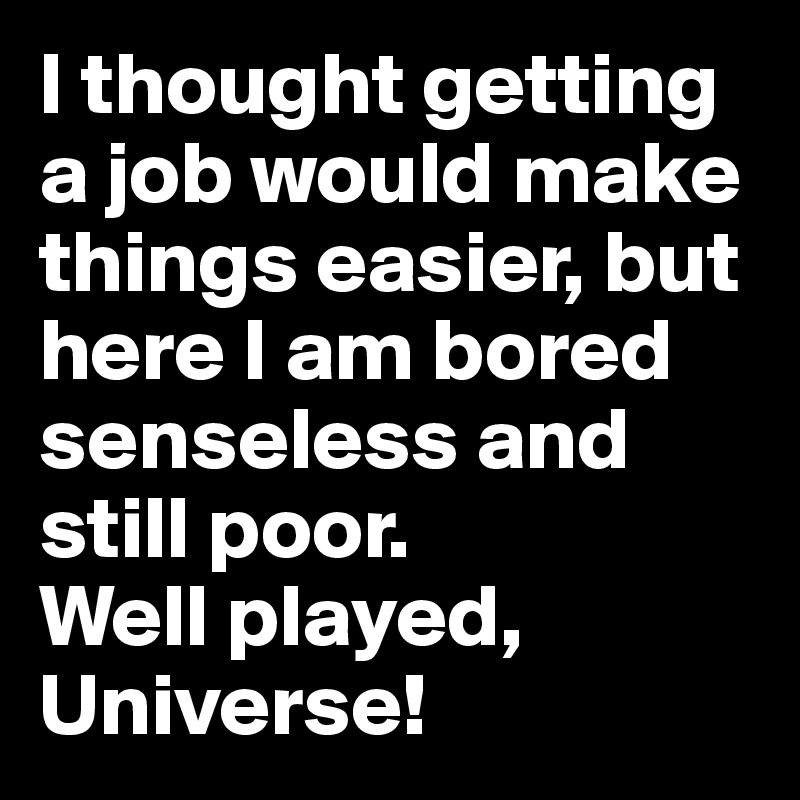 I thought getting a job would make things easier, but here I am bored senseless and still poor.
Well played, Universe!