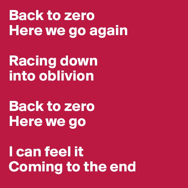 Back to zero
Here we go again

Racing down 
into oblivion

Back to zero
Here we go

I can feel it
Coming to the end