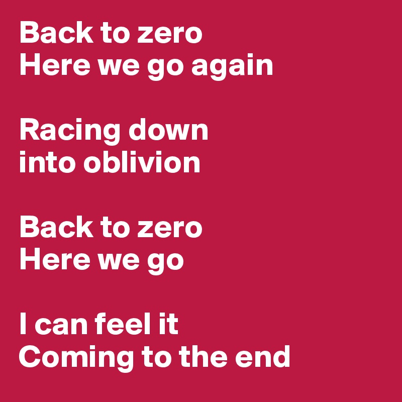 Back to zero
Here we go again

Racing down 
into oblivion

Back to zero
Here we go

I can feel it
Coming to the end