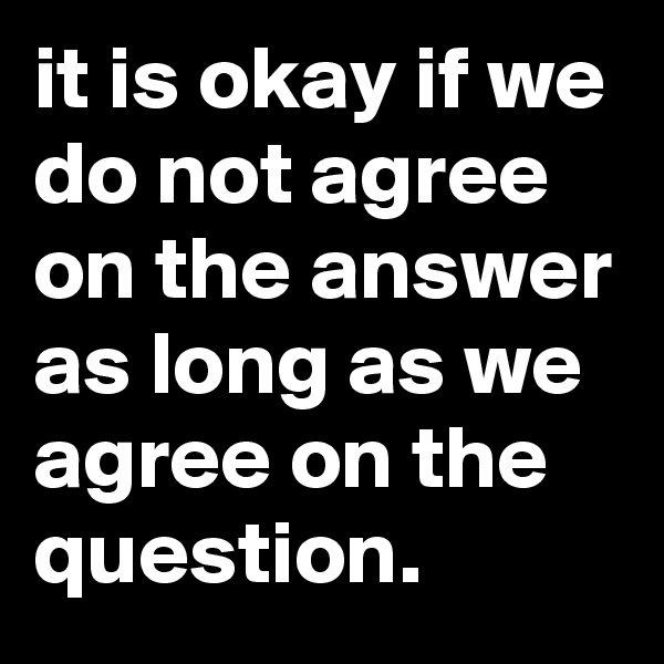 it is okay if we do not agree on the answer as long as we agree on the question.