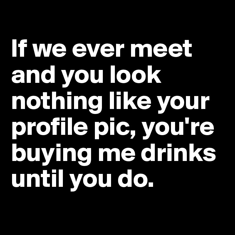 
If we ever meet and you look nothing like your profile pic, you're buying me drinks until you do.
