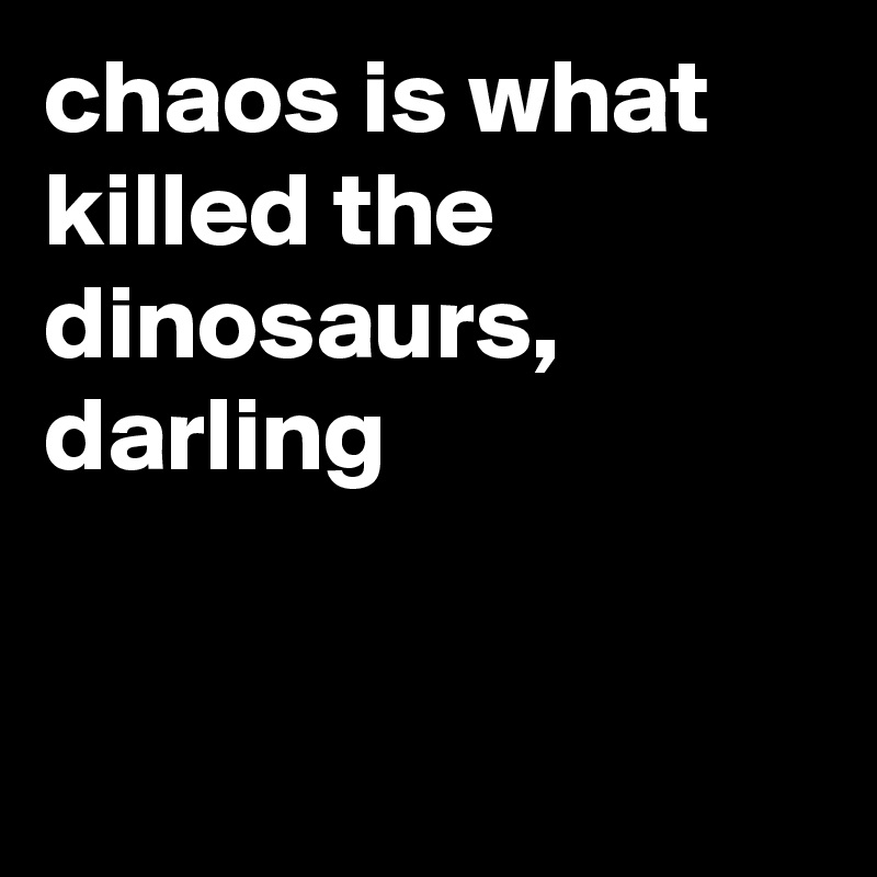 chaos is what killed the dinosaurs, darling


