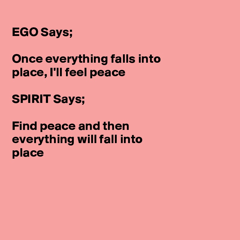 
EGO Says;

Once everything falls into 
place, I'll feel peace

SPIRIT Says;

Find peace and then
everything will fall into
place




