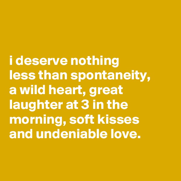 


i deserve nothing
less than spontaneity,
a wild heart, great laughter at 3 in the morning, soft kisses
and undeniable love.

