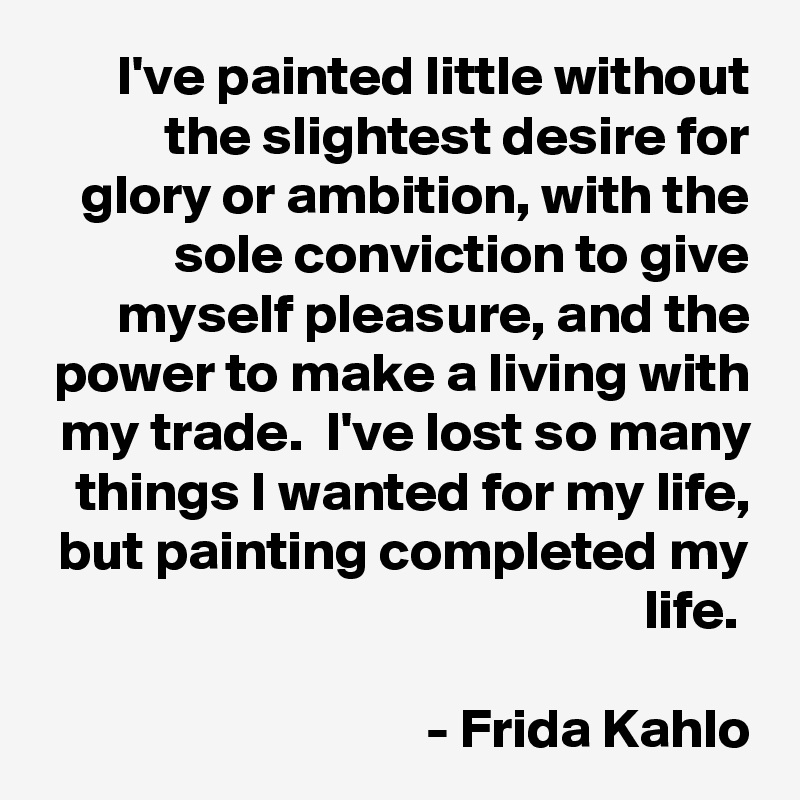 I've painted little without the slightest desire for glory or ambition, with the sole conviction to give myself pleasure, and the power to make a living with my trade.  I've lost so many things I wanted for my life, but painting completed my life. 

- Frida Kahlo