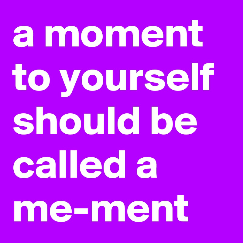 a moment to yourself should be called a me-ment